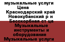 музыкальные услуги  › Цена ­ 2 500 - Краснодарский край, Новокубанский р-н, Бесскорбная ст-ца Музыкальные инструменты и оборудование » Музыкальные услуги   